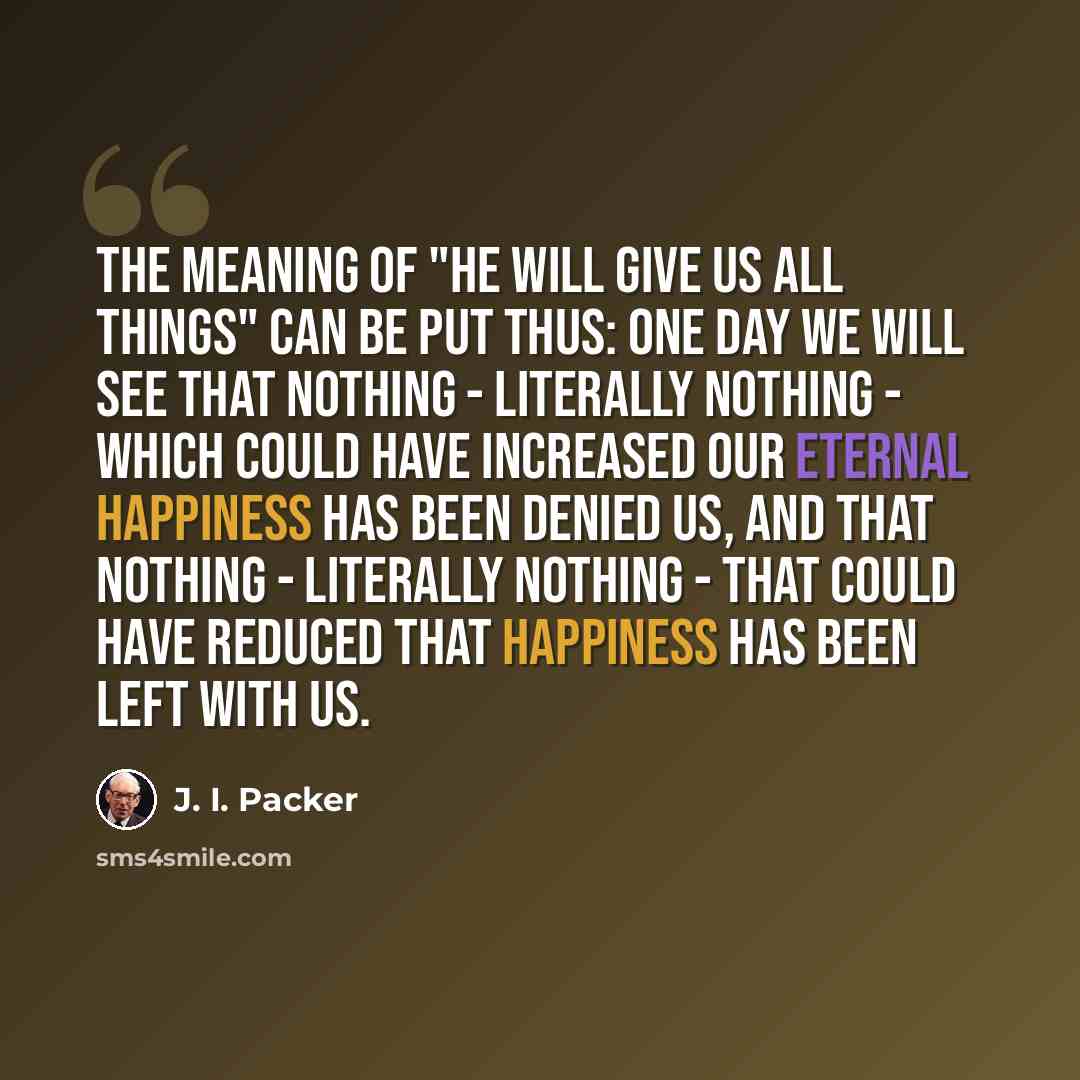 “The meaning of "He will give us all things" can be put thus: one day we will see that nothing - literally nothing - which could have increased our eternal happiness has been denied us, and that nothing - literally nothing - that could have reduced that happiness has been left with us.” quote by J. I. Packer