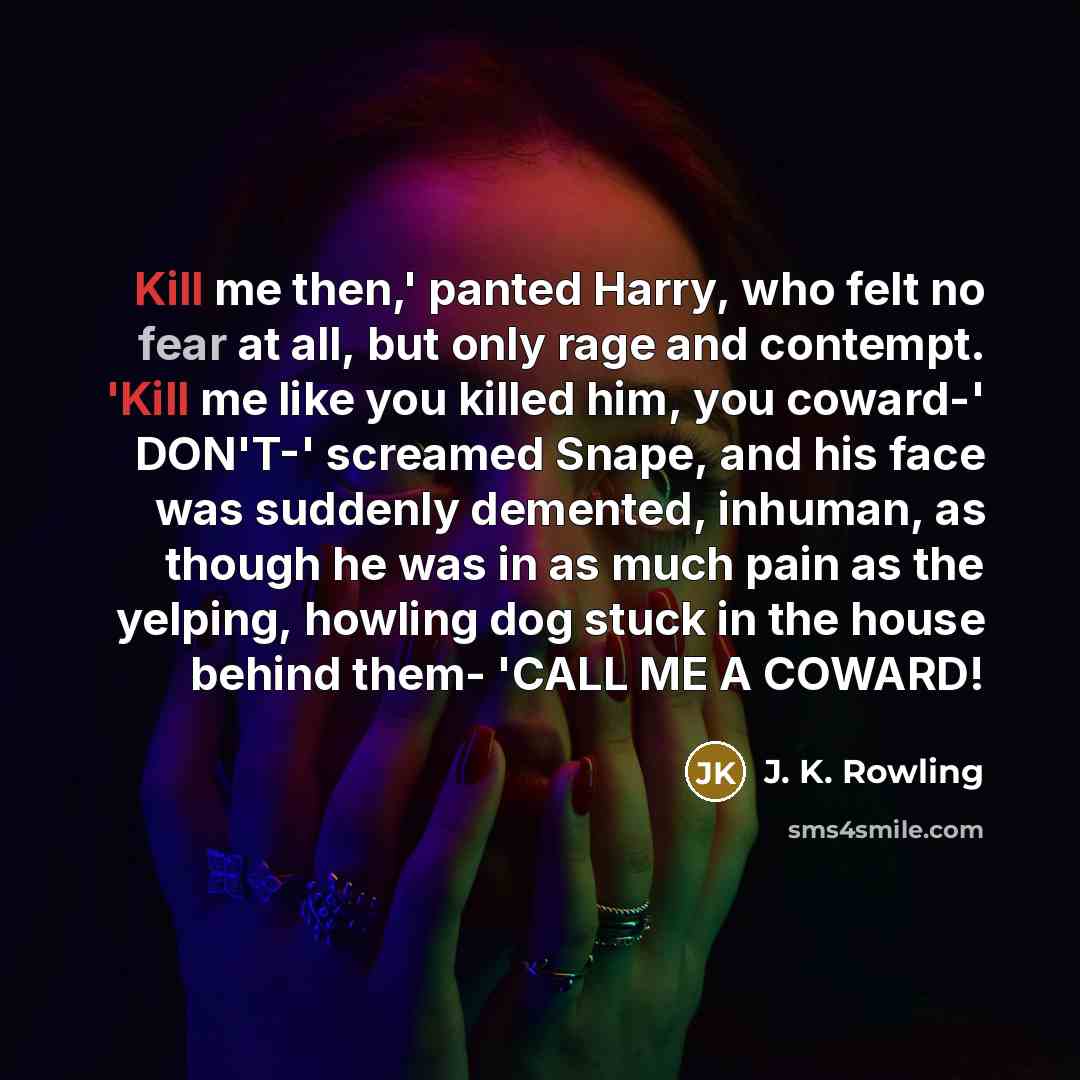 “Kill me then,' panted Harry, who felt no fear at all, but only rage and contempt. 'Kill me like you killed him, you coward-' DON'T-' screamed Snape, and his face was suddenly demented, inhuman, as though he was in as much pain as the yelping, howling dog stuck in the house behind them- 'CALL ME A…” quote by J. K. Rowling