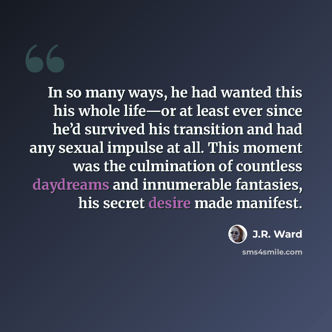 “In so many ways, he had wanted this his whole life—or at least ever since he’d survived his transition and had any sexual impulse at all. This moment was the culmination of countless daydreams and innumerable fantasies, his secret desire made manifest.” quote by J.R. Ward