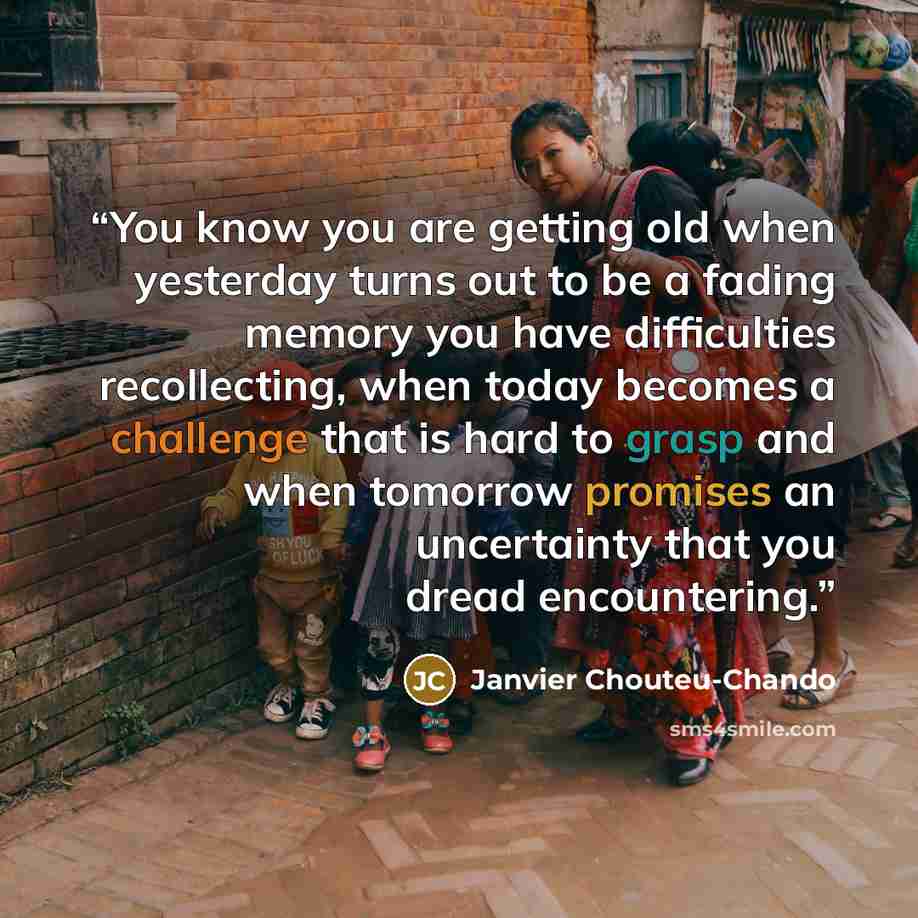 “You know you are getting old when yesterday turns out to be a fading memory you have difficulties recollecting, when today becomes a challenge that is hard to grasp and when tomorrow promises an uncertainty that you dread encountering.” quote by Janvier Chouteu-Chando