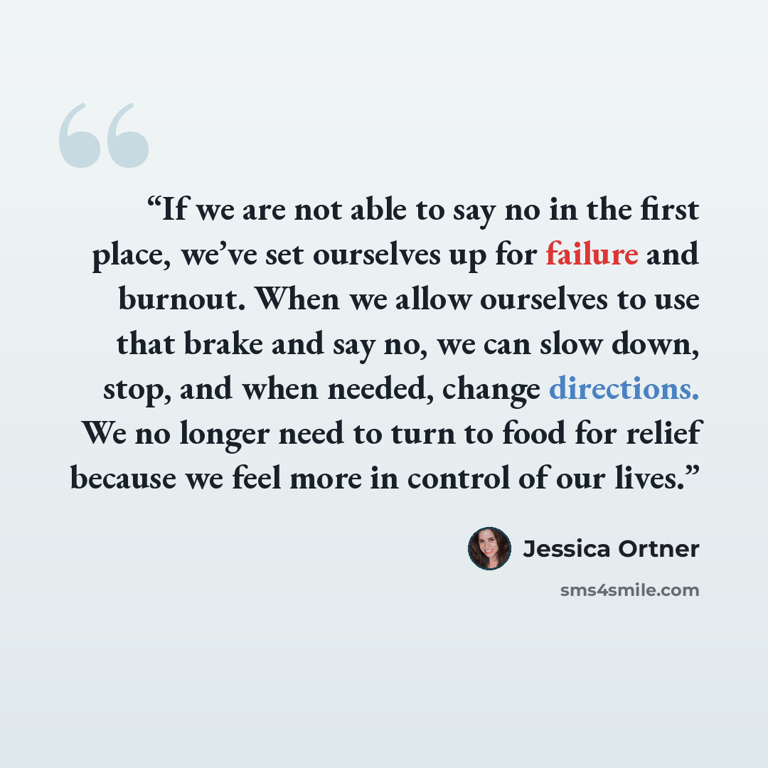 “If we are not able to say no in the first place, we’ve set ourselves up for failure and burnout. When we allow ourselves to use that brake and say no, we can slow down, stop, and when needed, change directions. We no longer need to turn to food for relief because we feel more in control of our…” quote by Jessica Ortner