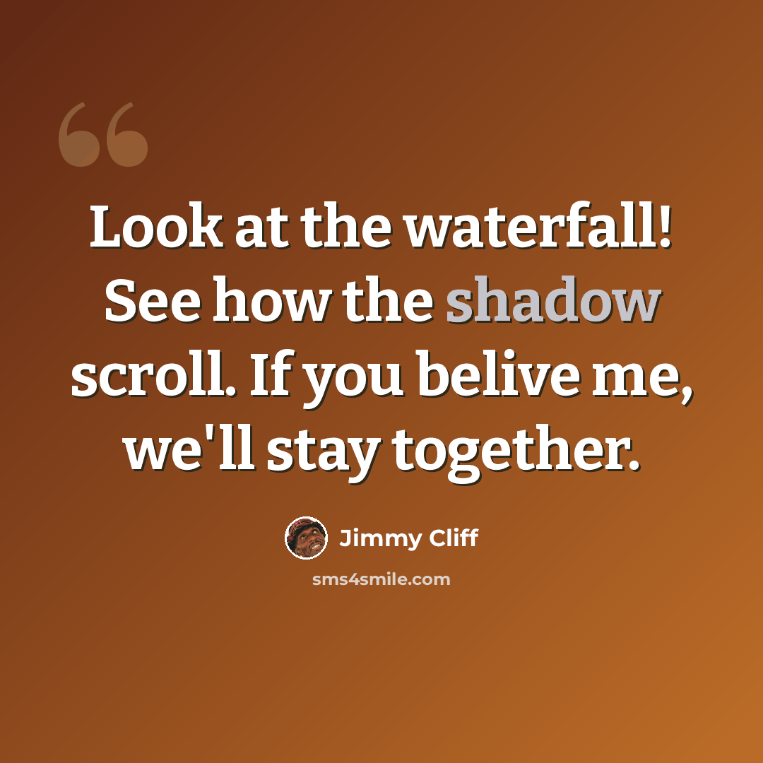 “Look at the waterfall! See how the shadow scroll. If you belive me, we'll stay together.” quote by Jimmy Cliff