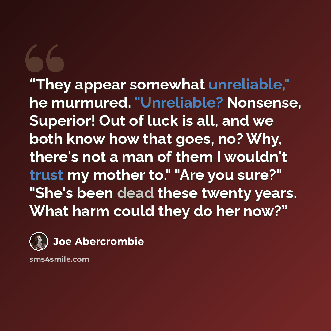 “They appear somewhat unreliable," he murmured. "Unreliable? Nonsense, Superior! Out of luck is all, and we both know how that goes, no? Why, there's not a man of them I wouldn't trust my mother to." "Are you sure?" "She's been dead these twenty years. What harm could they do her now?” quote by Joe Abercrombie