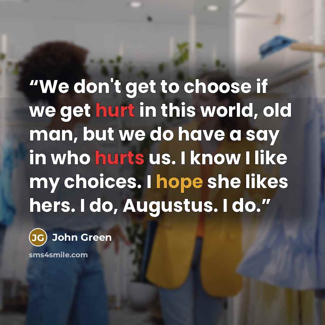 “We don't get to choose if we get hurt in this world, old man, but we do have a say in who hurts us. I know I like my choices. I hope she likes hers. I do, Augustus. I do.” quote by John Green