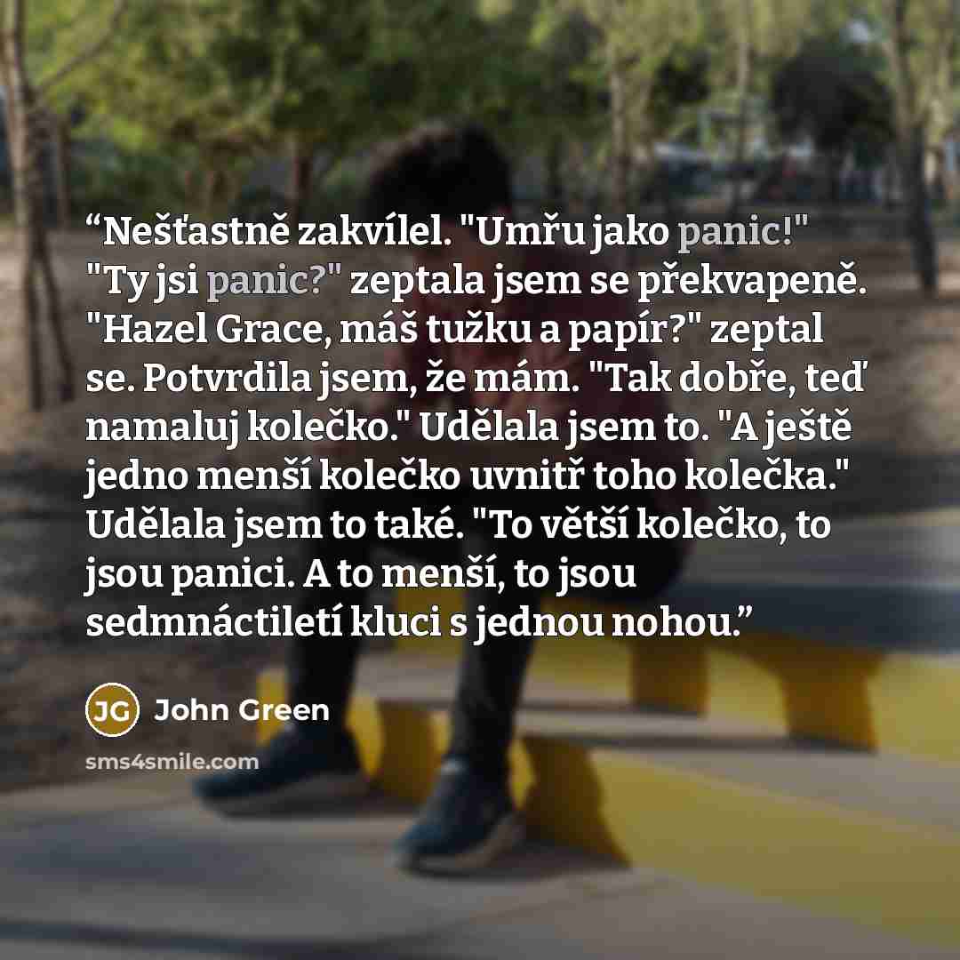 “Nešťastně zakvílel. "Umřu jako panic!" "Ty jsi panic?" zeptala jsem se překvapeně. "Hazel Grace, máš tužku a papír?" zeptal se. Potvrdila jsem, že mám. "Tak dobře, teď namaluj kolečko." Udělala jsem to. "A ještě jedno menší kolečko uvnitř toho kolečka." Udělala jsem to také. "To větší kolečko, to…” quote by John Green