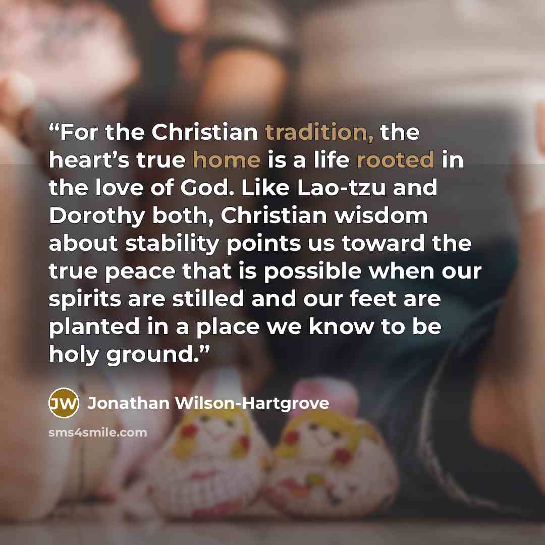 “For the Christian tradition, the heart’s true home is a life rooted in the love of God. Like Lao-tzu and Dorothy both, Christian wisdom about stability points us toward the true peace that is possible when our spirits are stilled and our feet are planted in a place we know to be holy ground.” quote by Jonathan Wilson-Hartgrove