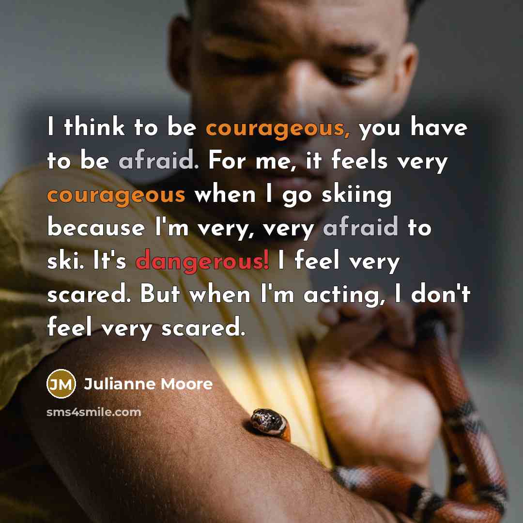 “I think to be courageous, you have to be afraid. For me, it feels very courageous when I go skiing because I'm very, very afraid to ski. It's dangerous! I feel very scared. But when I'm acting, I don't feel very scared.” quote by Julianne Moore