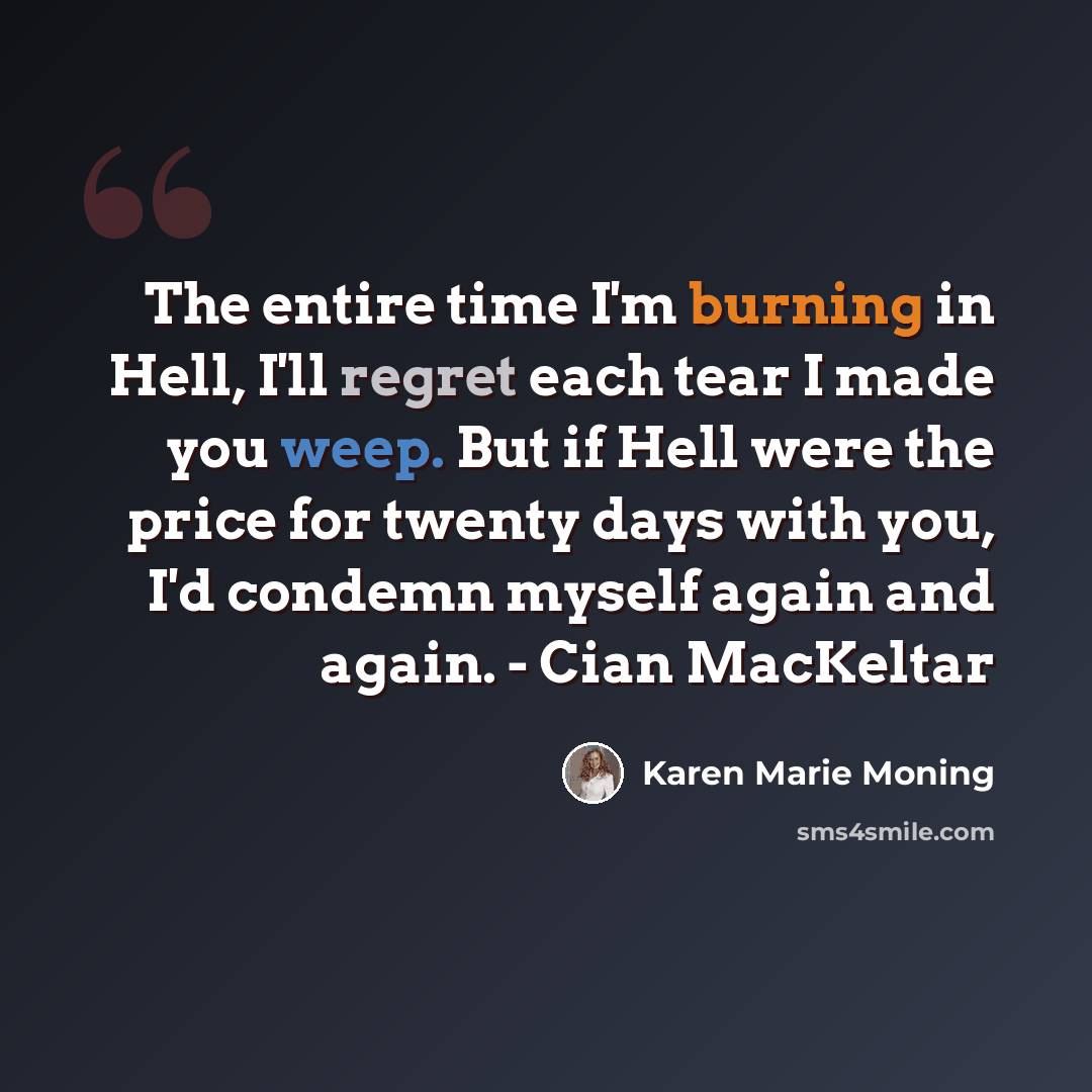“The entire time I'm burning in Hell, I'll regret each tear I made you weep. But if Hell were the price for twenty days with you, I'd condemn myself again and again. - Cian MacKeltar” quote by Karen Marie Moning