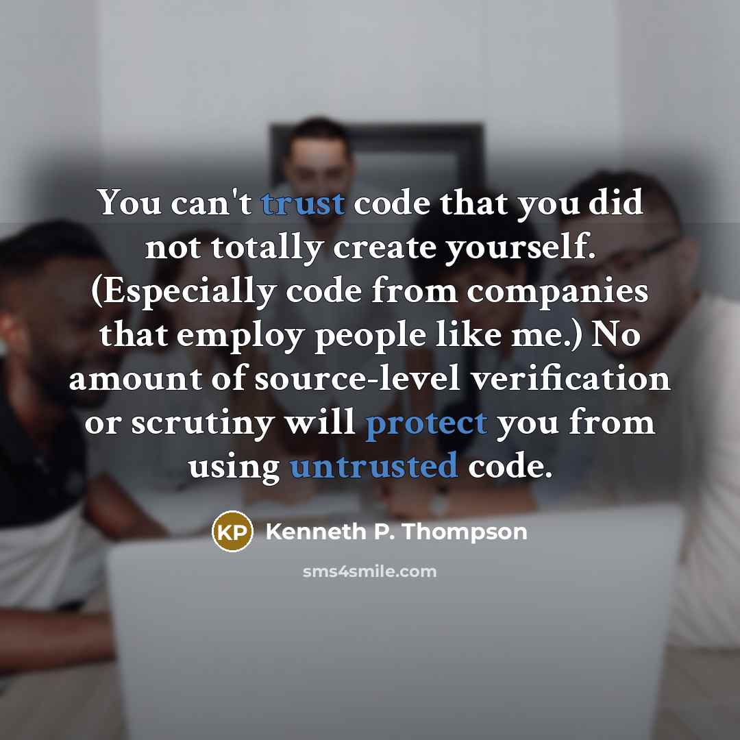 “You can't trust code that you did not totally create yourself. (Especially code from companies that employ people like me.) No amount of source-level verification or scrutiny will protect you from using untrusted code.” quote by Kenneth P. Thompson