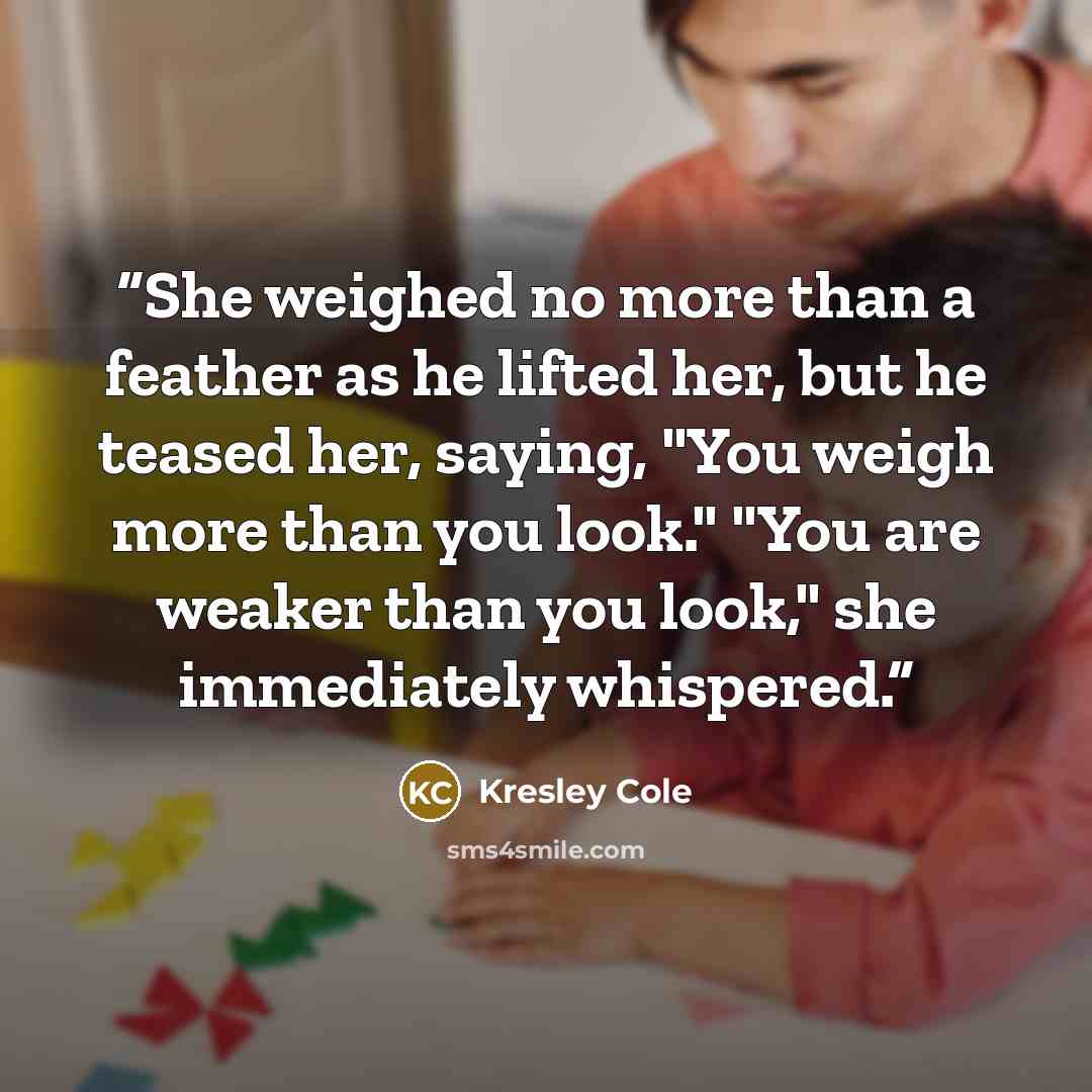 “She weighed no more than a feather as he lifted her, but he teased her, saying, "You weigh more than you look." "You are weaker than you look," she immediately whispered.” quote by Kresley Cole