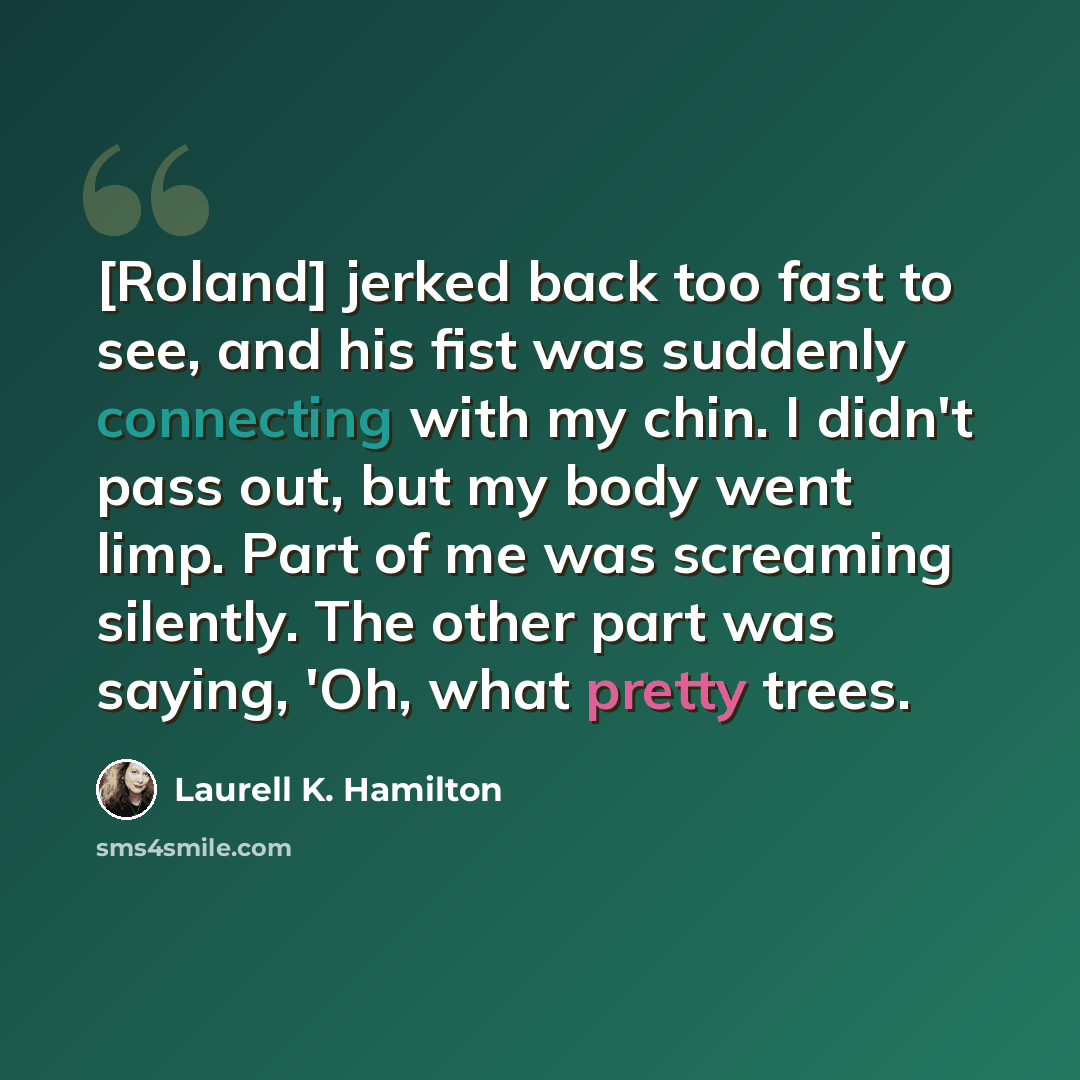 “[Roland] jerked back too fast to see, and his fist was suddenly connecting with my chin. I didn't pass out, but my body went limp. Part of me was screaming silently. The other part was saying, 'Oh, what pretty trees.” quote by Laurell K. Hamilton