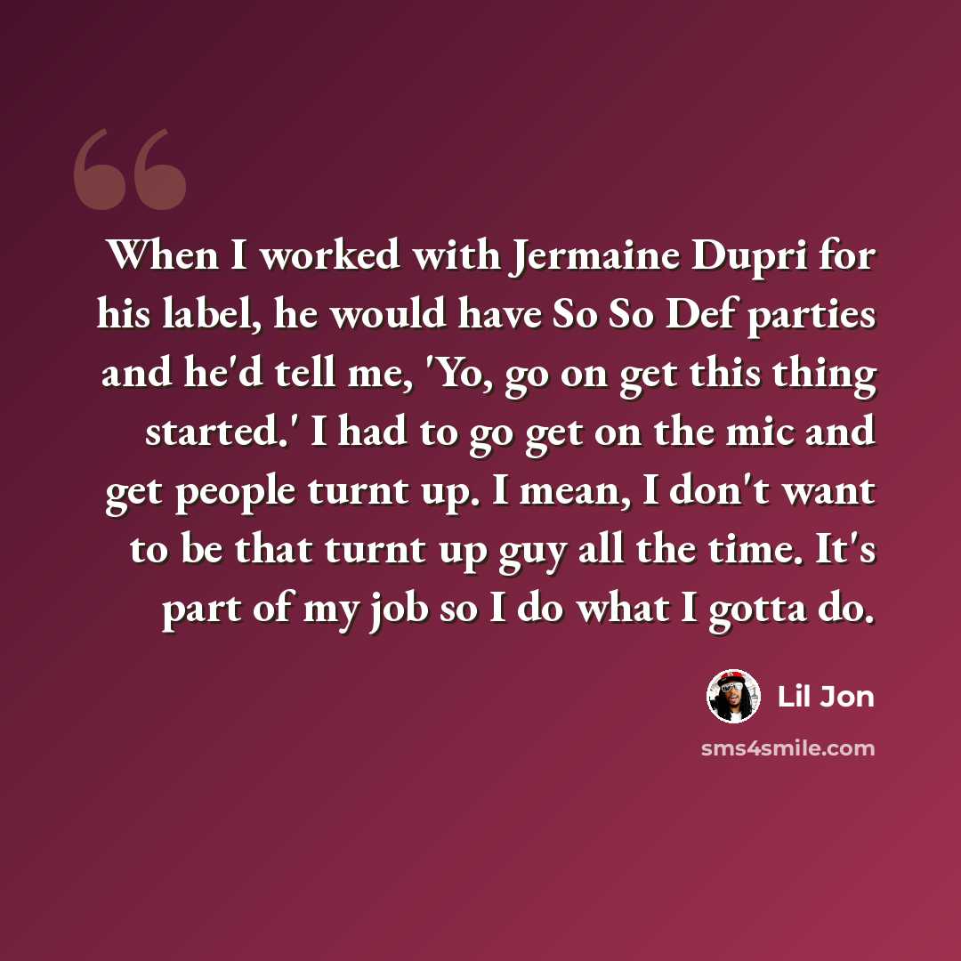 “When I worked with Jermaine Dupri for his label, he would have So So Def parties and he'd tell me, 'Yo, go on get this thing started.' I had to go get on the mic and get people turnt up. I mean, I don't want to be that turnt up guy all the time. It's part of my job so I do what I gotta do.” quote by Lil Jon