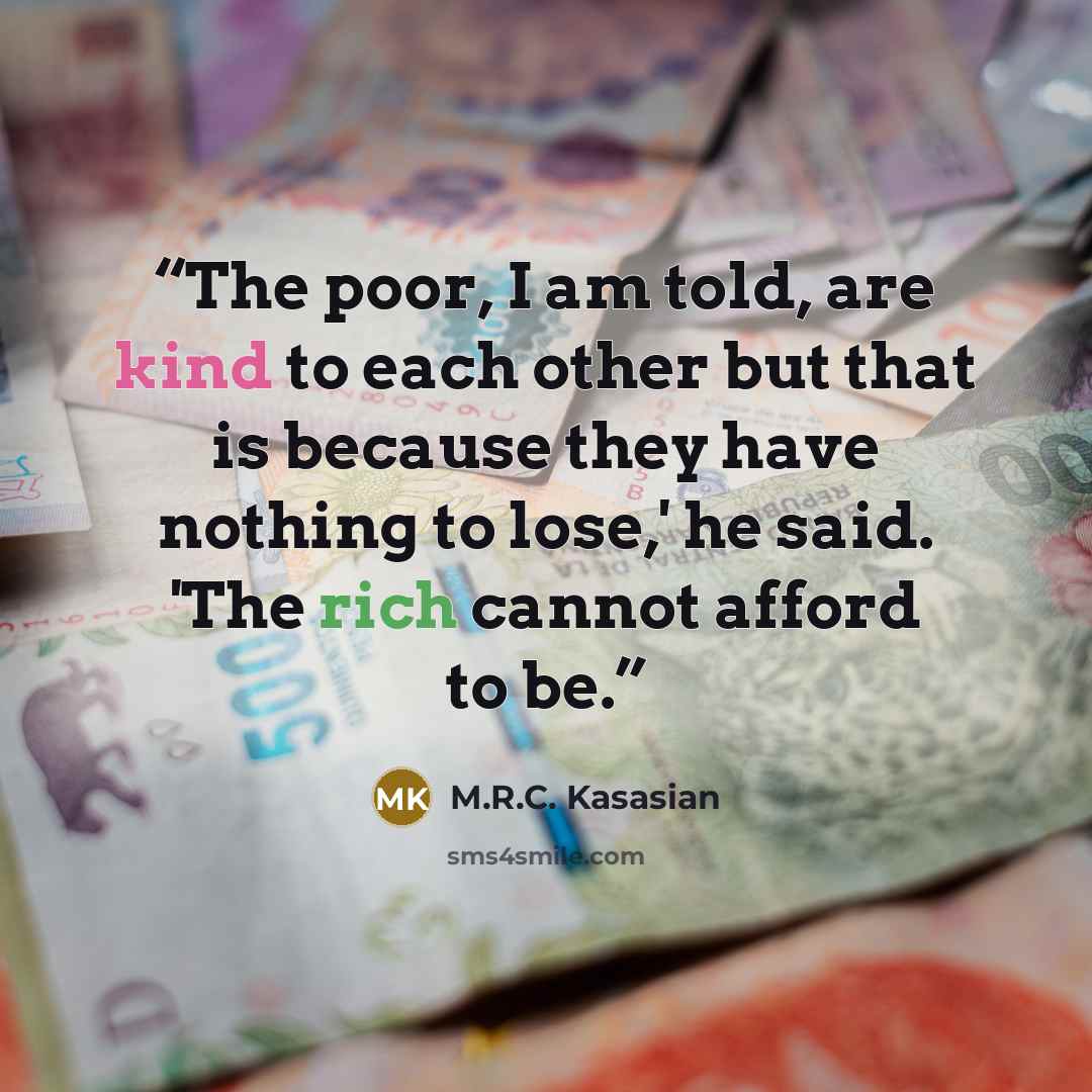 “The poor, I am told, are kind to each other but that is because they have nothing to lose,' he said. 'The rich cannot afford to be.” quote by M.R.C. Kasasian