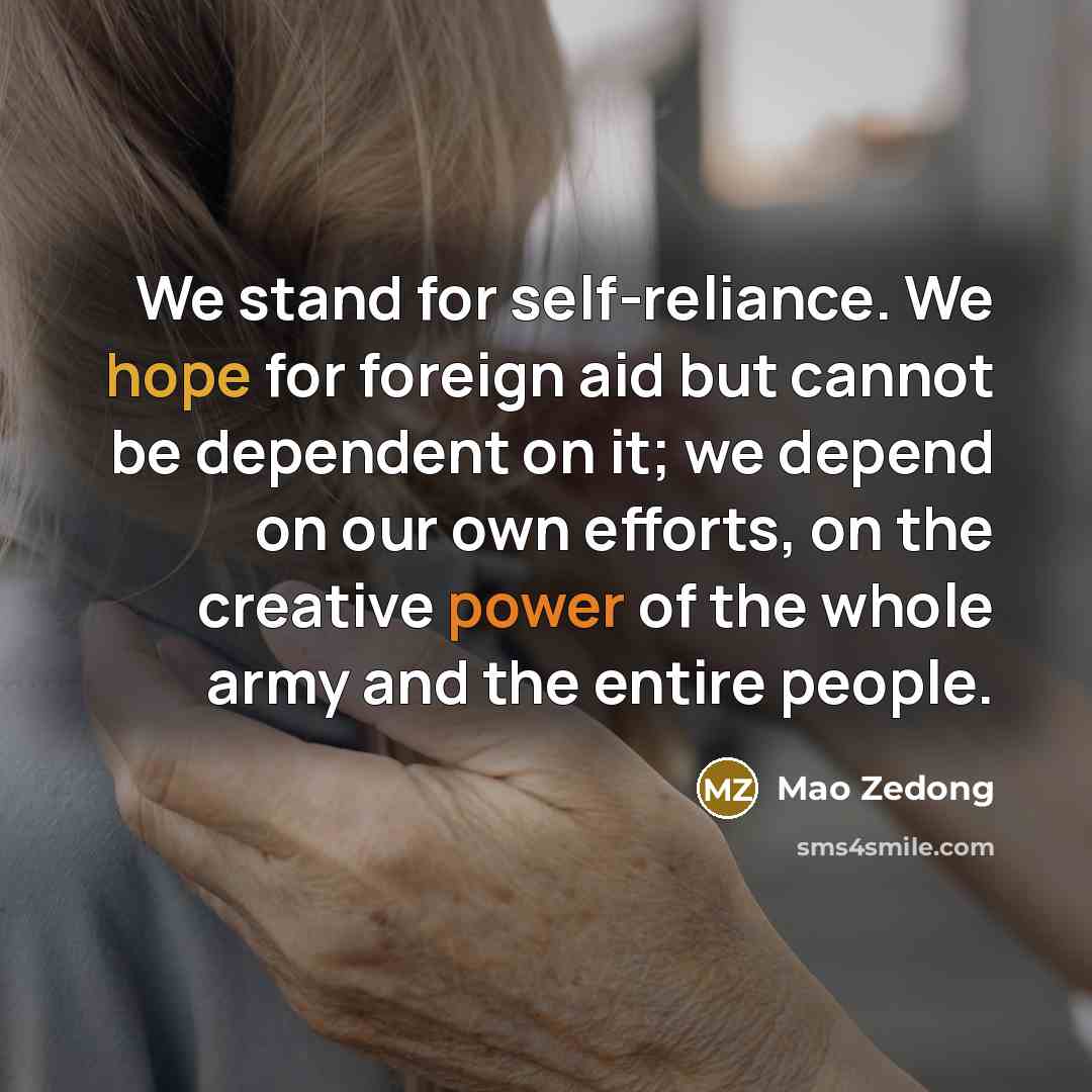 “We stand for self-reliance. We hope for foreign aid but cannot be dependent on it; we depend on our own efforts, on the creative power of the whole army and the entire people.” quote by Mao Zedong