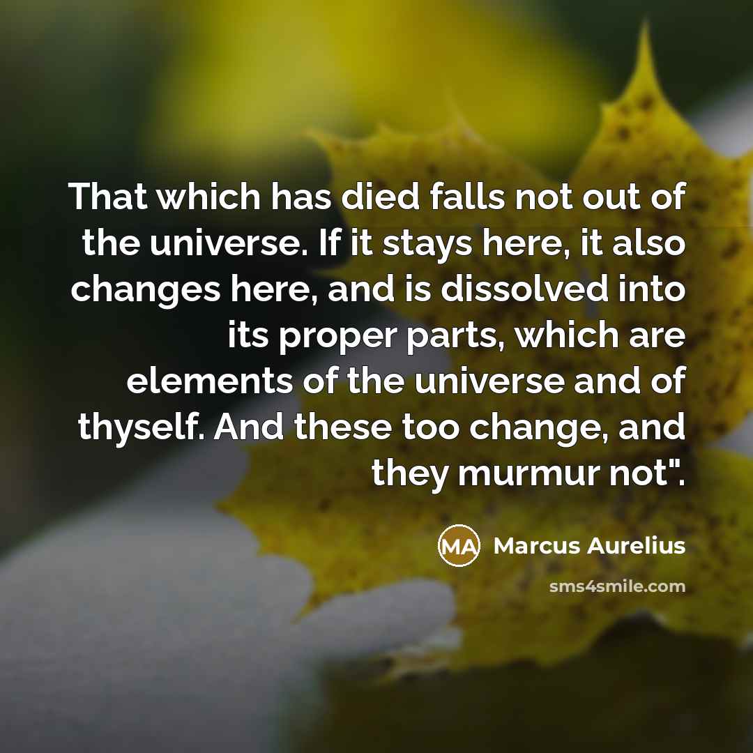 “That which has died falls not out of the universe. If it stays here, it also changes here, and is dissolved into its proper parts, which are elements of the universe and of thyself. And these too change, and they murmur not".” quote by Marcus Aurelius