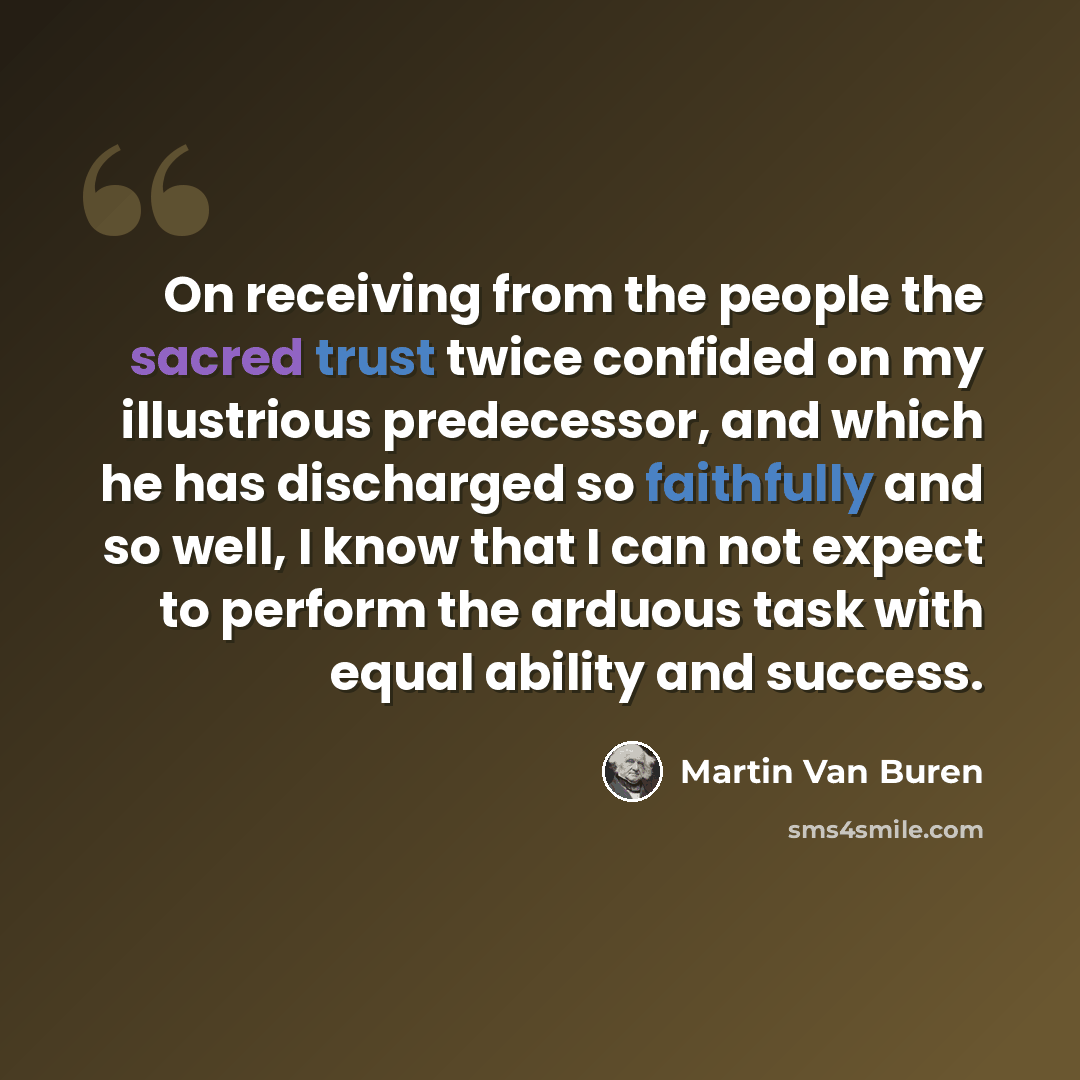 “On receiving from the people the sacred trust twice confided on my illustrious predecessor, and which he has discharged so faithfully and so well, I know that I can not expect to perform the arduous task with equal ability and success.” quote by Martin Van Buren
