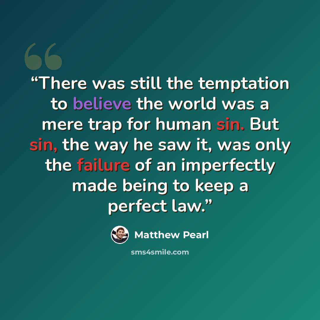 “There was still the temptation to believe the world was a mere trap for human sin. But sin, the way he saw it, was only the failure of an imperfectly made being to keep a perfect law.” quote by Matthew Pearl