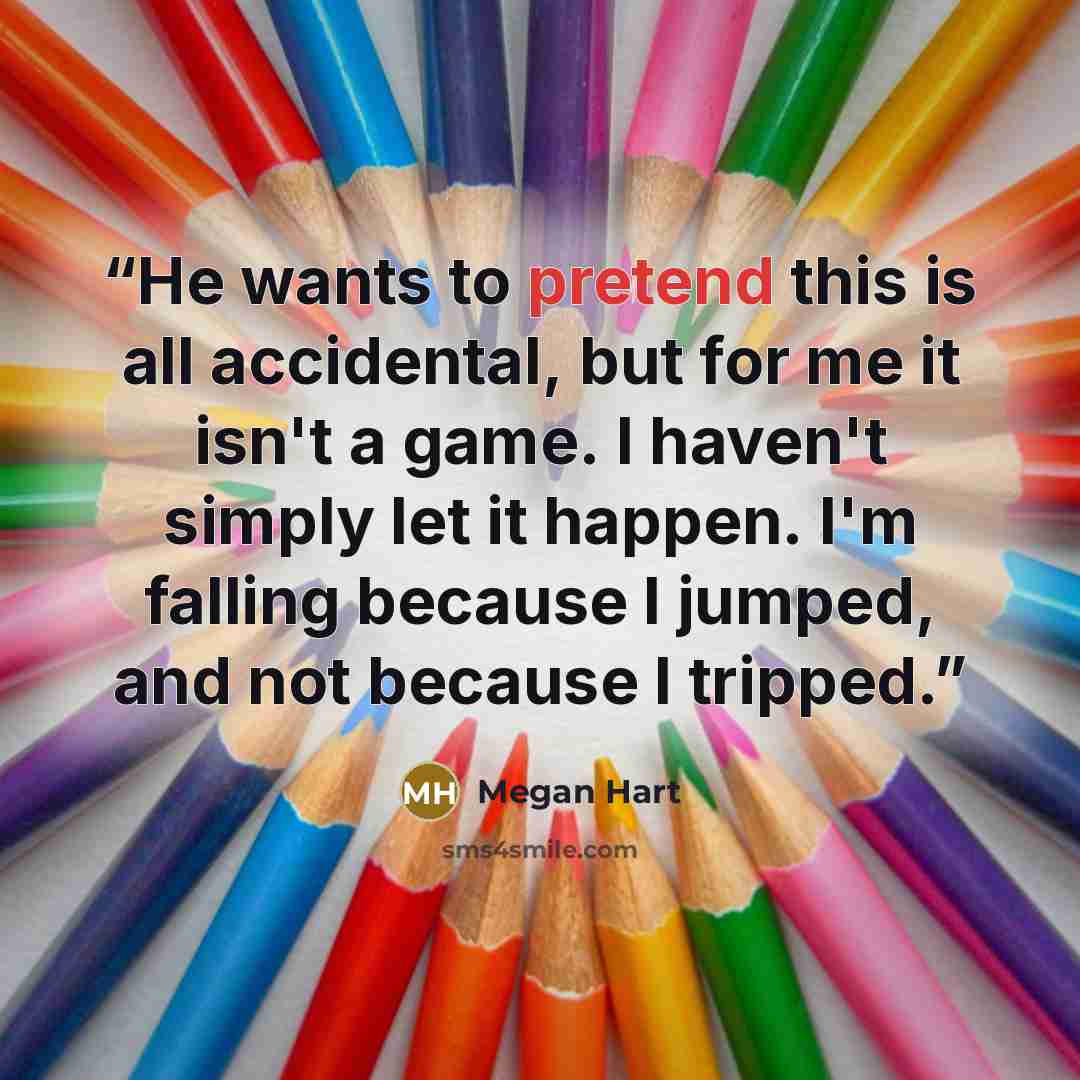 “He wants to pretend this is all accidental, but for me it isn't a game. I haven't simply let it happen. I'm falling because I jumped, and not because I tripped.” quote by Megan Hart