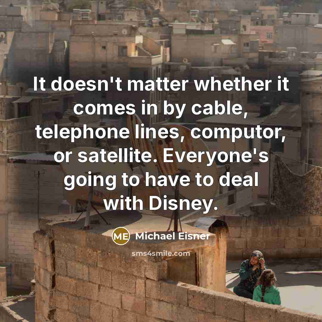 “It doesn't matter whether it comes in by cable, telephone lines, computor, or satellite. Everyone's going to have to deal with Disney.” quote by Michael Eisner