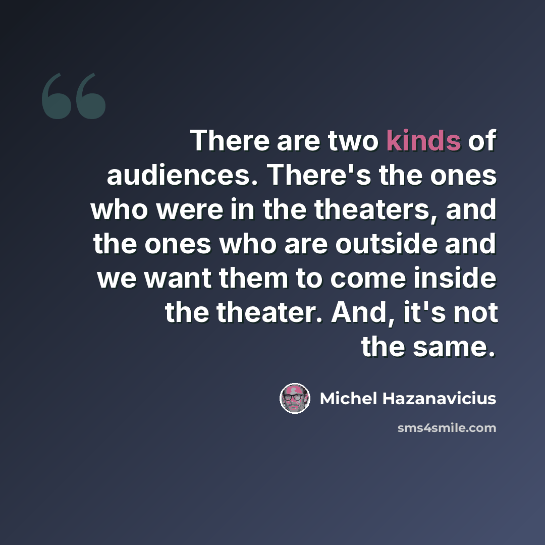 “There are two kinds of audiences. There's the ones who were in the theaters, and the ones who are outside and we want them to come inside the theater. And, it's not the same.” quote by Michel Hazanavicius