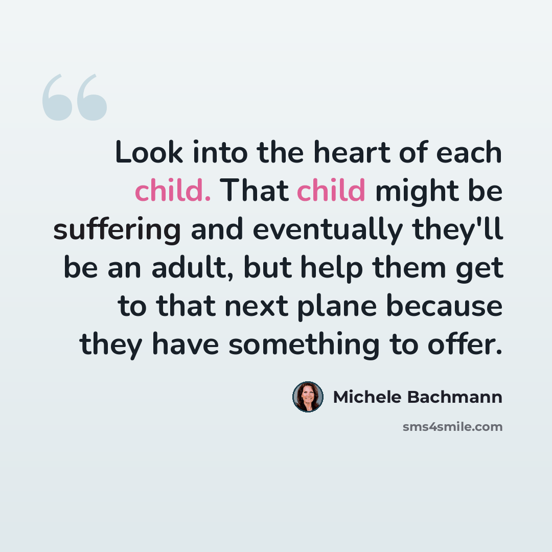 “Look into the heart of each child. That child might be suffering and eventually they'll be an adult, but help them get to that next plane because they have something to offer.” quote by Michele Bachmann