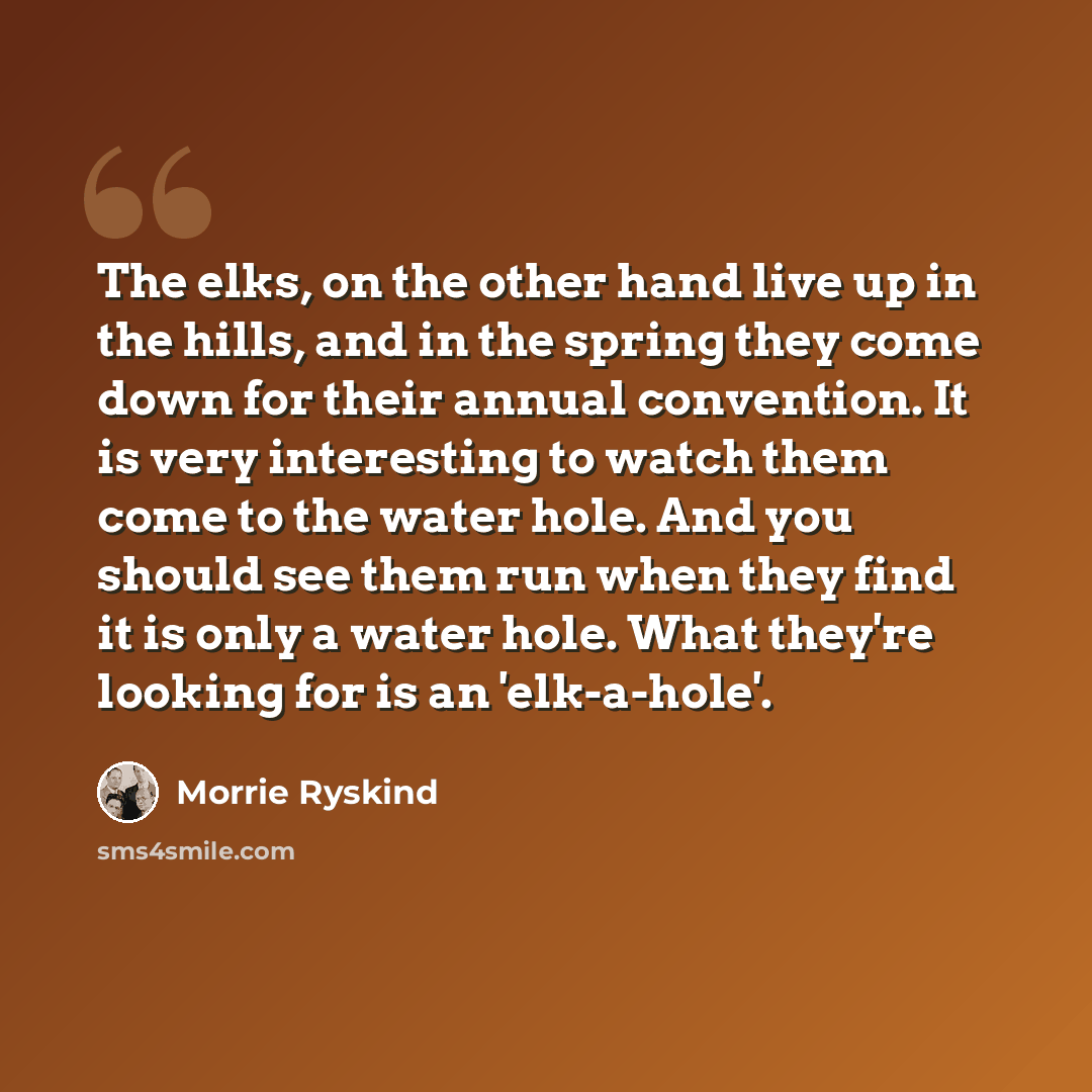 “The elks, on the other hand live up in the hills, and in the spring they come down for their annual convention. It is very interesting to watch them come to the water hole. And you should see them run when they find it is only a water hole. What they're looking for is an 'elk-a-hole'.” quote by Morrie Ryskind