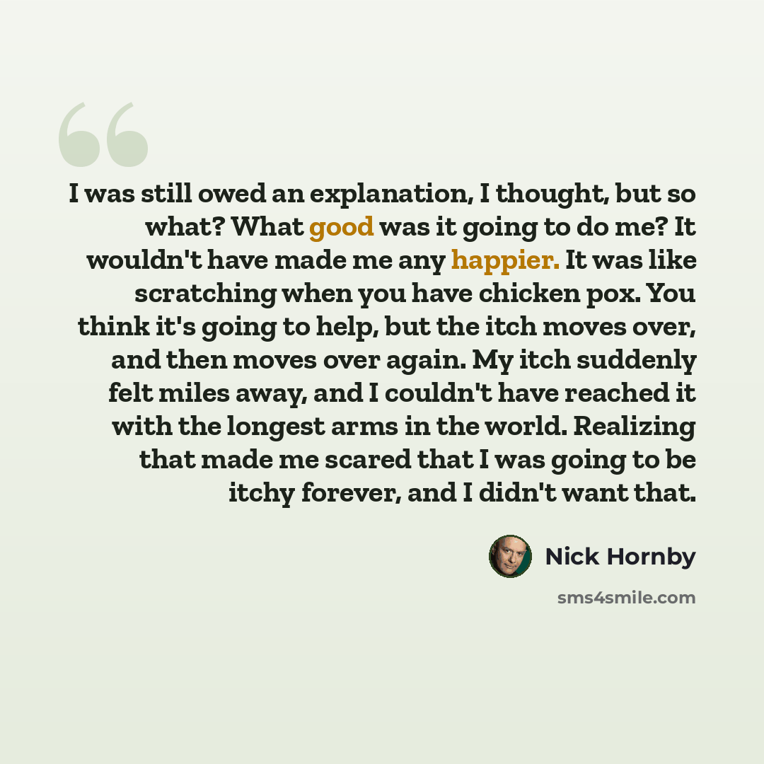 “I was still owed an explanation, I thought, but so what? What good was it going to do me? It wouldn't have made me any happier. It was like scratching when you have chicken pox. You think it's going to help, but the itch moves over, and then moves over again. My itch suddenly felt miles away, and…” quote by Nick Hornby