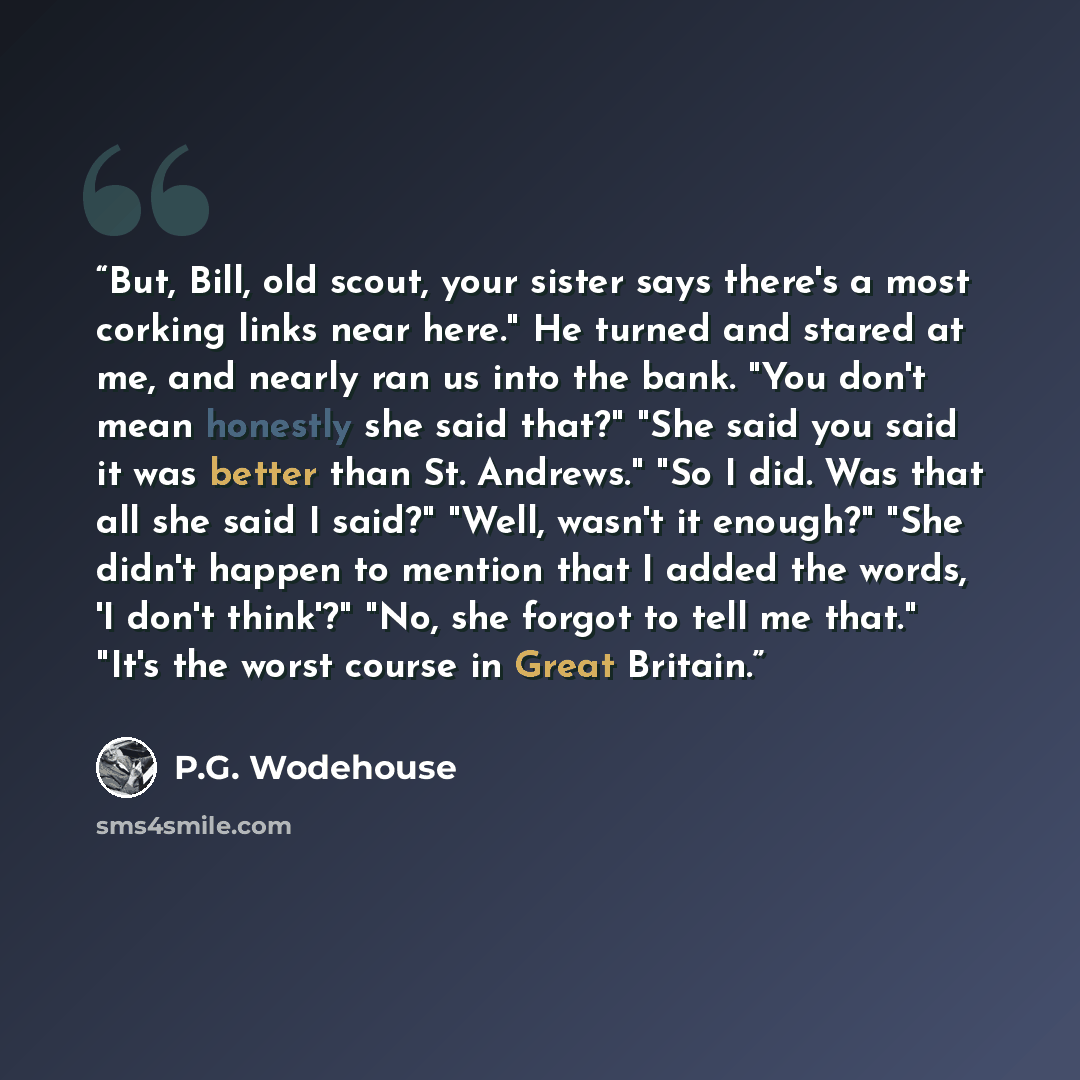 “But, Bill, old scout, your sister says there's a most corking links near here." He turned and stared at me, and nearly ran us into the bank. "You don't mean honestly she said that?" "She said you said it was better than St. Andrews." "So I did. Was that all she said I said?" "Well, wasn't it…” quote by P.G. Wodehouse