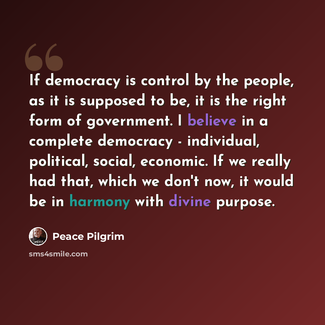 “If democracy is control by the people, as it is supposed to be, it is the right form of government. I believe in a complete democracy - individual, political, social, economic. If we really had that, which we don't now, it would be in harmony with divine purpose.” quote by Peace Pilgrim