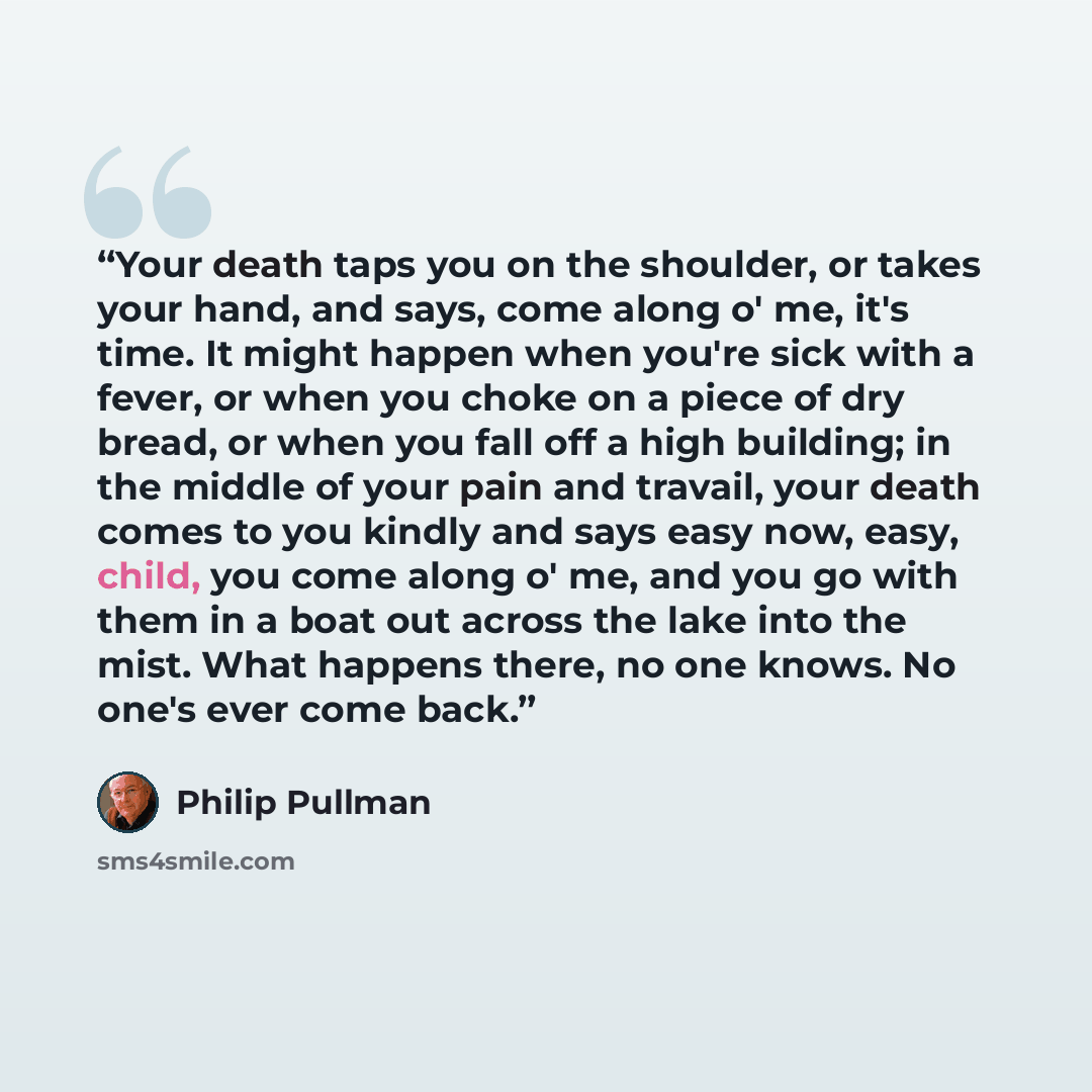 “Your death taps you on the shoulder, or takes your hand, and says, come along o' me, it's time. It might happen when you're sick with a fever, or when you choke on a piece of dry bread, or when you fall off a high building; in the middle of your pain and travail, your death comes to you kindly and…” quote by Philip Pullman