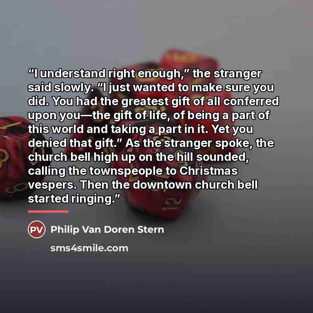 “I understand right enough,” the stranger said slowly. “I just wanted to make sure you did. You had the greatest gift of all conferred upon you—the gift of life, of being a part of this world and taking a part in it. Yet you denied that gift.” As the stranger spoke, the church bell high up on the…” quote by Philip Van Doren Stern