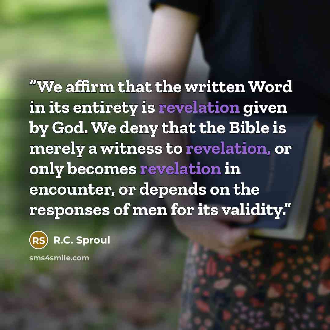 “We affirm that the written Word in its entirety is revelation given by God. We deny that the Bible is merely a witness to revelation, or only becomes revelation in encounter, or depends on the responses of men for its validity.” quote by R.C. Sproul