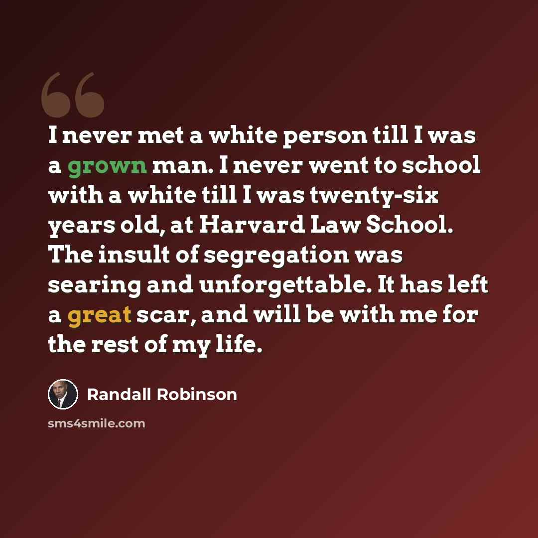 “I never met a white person till I was a grown man. I never went to school with a white till I was twenty-six years old, at Harvard Law School. The insult of segregation was searing and unforgettable. It has left a great scar, and will be with me for the rest of my life.” quote by Randall Robinson