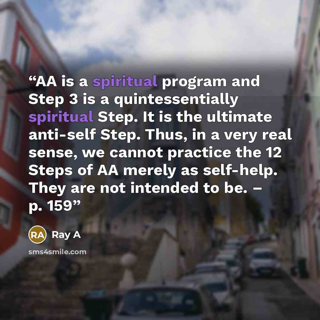 “AA is a spiritual program and Step 3 is a quintessentially spiritual Step. It is the ultimate anti-self Step. Thus, in a very real sense, we cannot practice the 12 Steps of AA merely as self-help. They are not intended to be. – p. 159” quote by Ray A