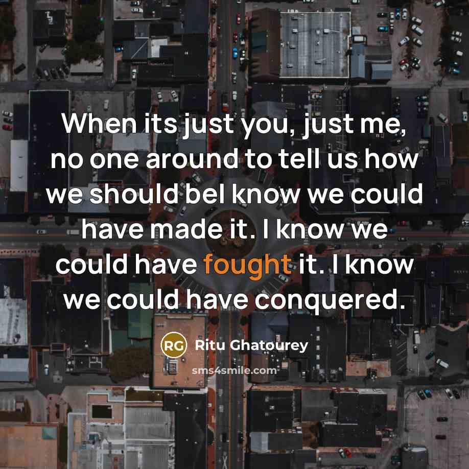 “When its just you, just me, no one around to tell us how we should beI know we could have made it. I know we could have fought it. I know we could have conquered.” quote by Ritu Ghatourey