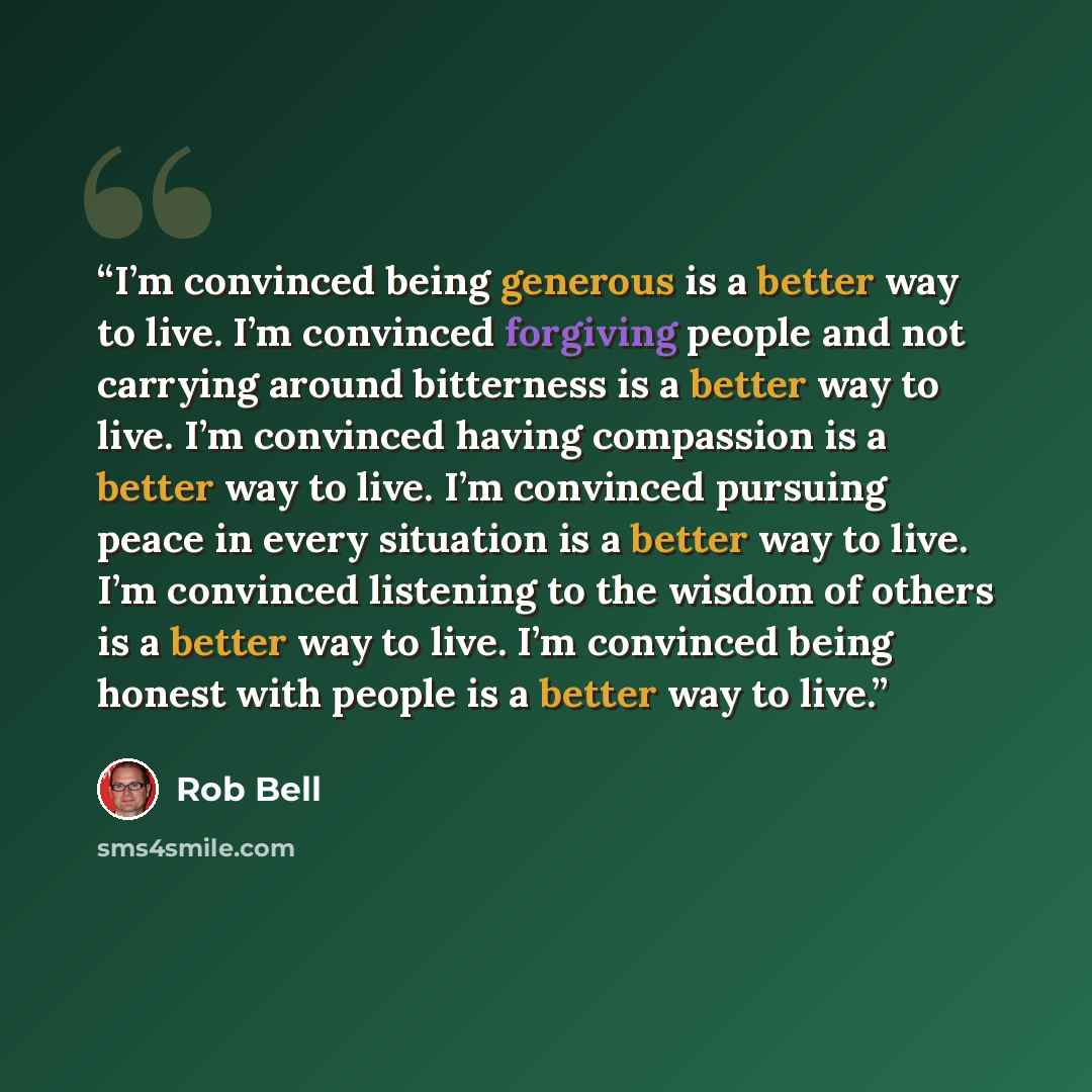 “I’m convinced being generous is a better way to live. I’m convinced forgiving people and not carrying around bitterness is a better way to live. I’m convinced having compassion is a better way to live. I’m convinced pursuing peace in every situation is a better way to live. I’m convinced listening…” quote by Rob Bell
