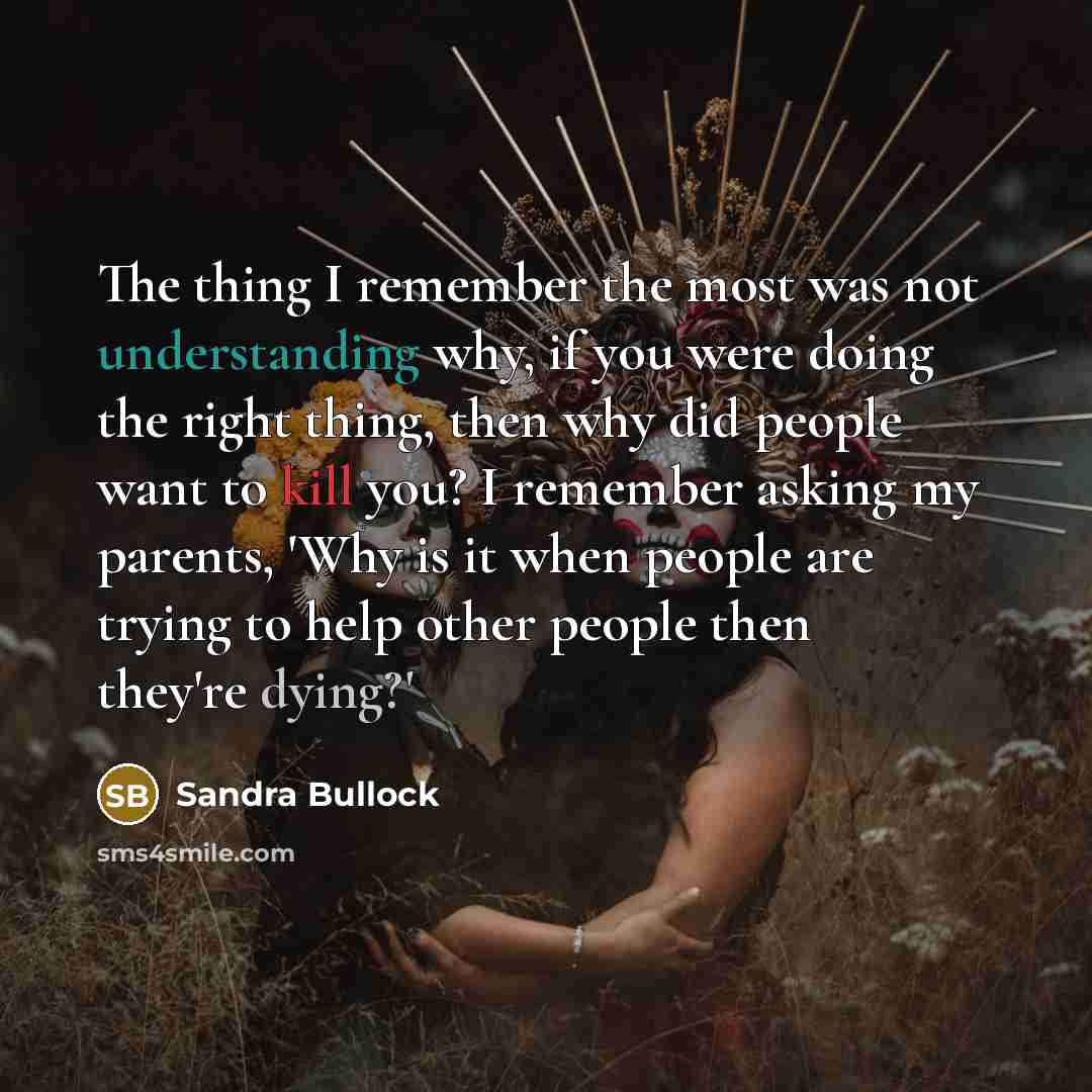 “The thing I remember the most was not understanding why, if you were doing the right thing, then why did people want to kill you? I remember asking my parents, 'Why is it when people are trying to help other people then they're dying?'” quote by Sandra Bullock
