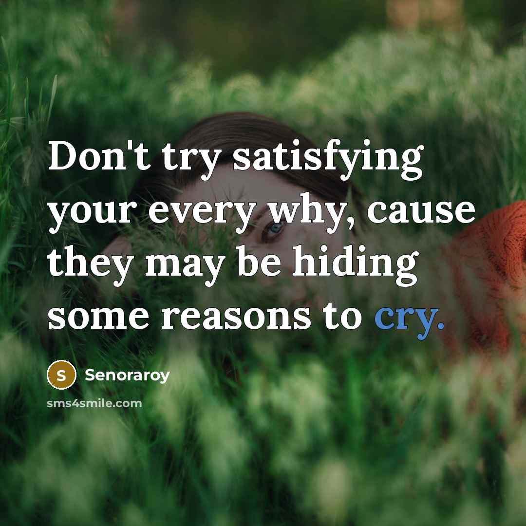 “Don't try satisfying your every why, cause they may be hiding some reasons to cry.” quote by Senoraroy