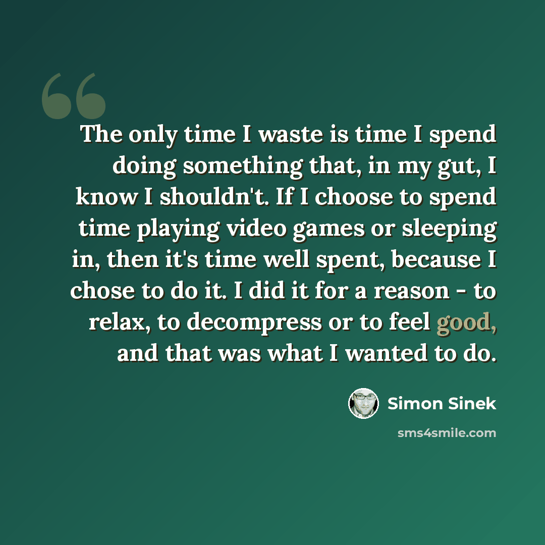 “The only time I waste is time I spend doing something that, in my gut, I know I shouldn't. If I choose to spend time playing video games or sleeping in, then it's time well spent, because I chose to do it. I did it for a reason - to relax, to decompress or to feel good, and that was what I wanted…” quote by Simon Sinek