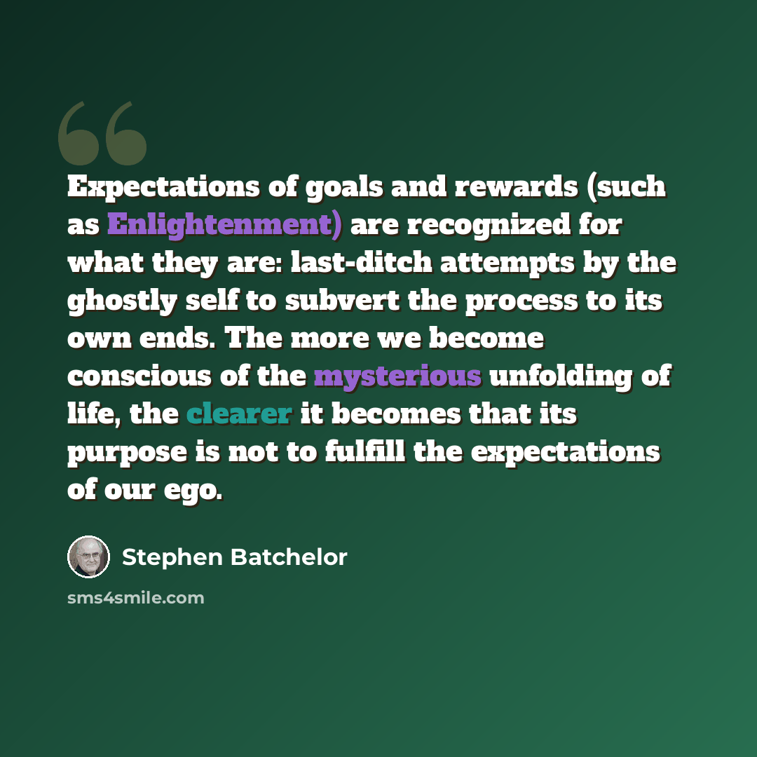 “Expectations of goals and rewards (such as Enlightenment) are recognized for what they are: last-ditch attempts by the ghostly self to subvert the process to its own ends. The more we become conscious of the mysterious unfolding of life, the clearer it becomes that its purpose is not to fulfill…” quote by Stephen Batchelor