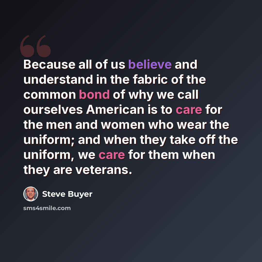 “Because all of us believe and understand in the fabric of the common bond of why we call ourselves American is to care for the men and women who wear the uniform; and when they take off the uniform, we care for them when they are veterans.” quote by Steve Buyer