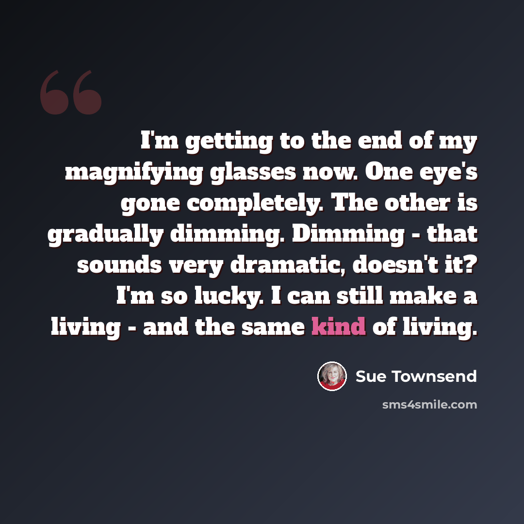“I'm getting to the end of my magnifying glasses now. One eye's gone completely. The other is gradually dimming. Dimming - that sounds very dramatic, doesn't it? I'm so lucky. I can still make a living - and the same kind of living.” quote by Sue Townsend