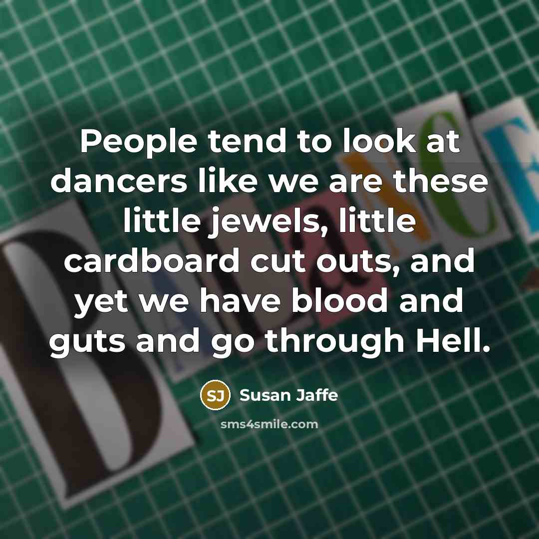 “People tend to look at dancers like we are these little jewels, little cardboard cut outs, and yet we have blood and guts and go through Hell.” quote by Susan Jaffe