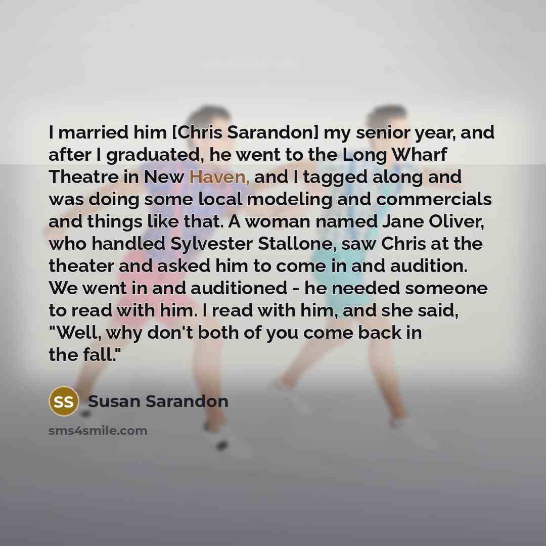 “I married him [Chris Sarandon] my senior year, and after I graduated, he went to the Long Wharf Theatre in New Haven, and I tagged along and was doing some local modeling and commercials and things like that. A woman named Jane Oliver, who handled Sylvester Stallone, saw Chris at the theater and…” quote by Susan Sarandon