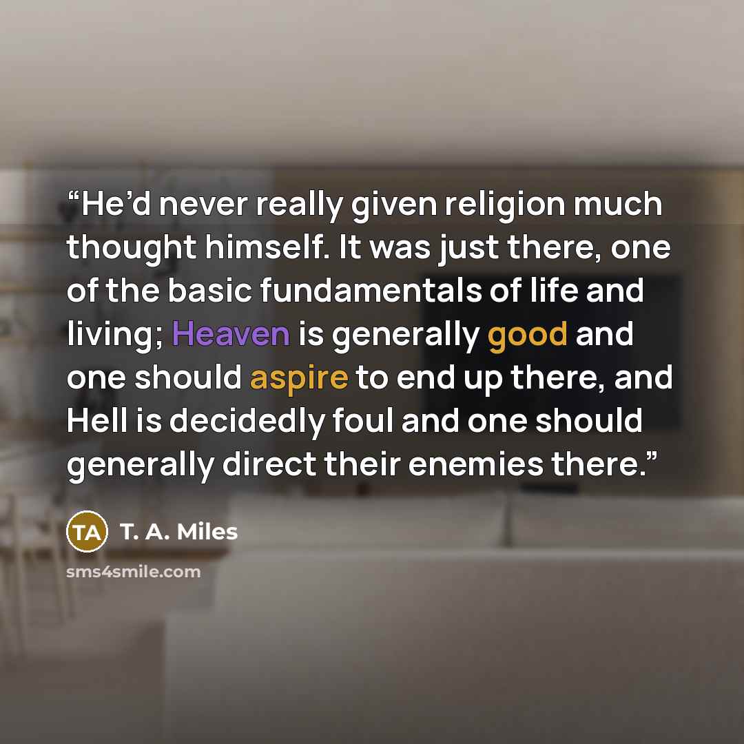 “He’d never really given religion much thought himself. It was just there, one of the basic fundamentals of life and living; Heaven is generally good and one should aspire to end up there, and Hell is decidedly foul and one should generally direct their enemies there.” quote by T. A. Miles