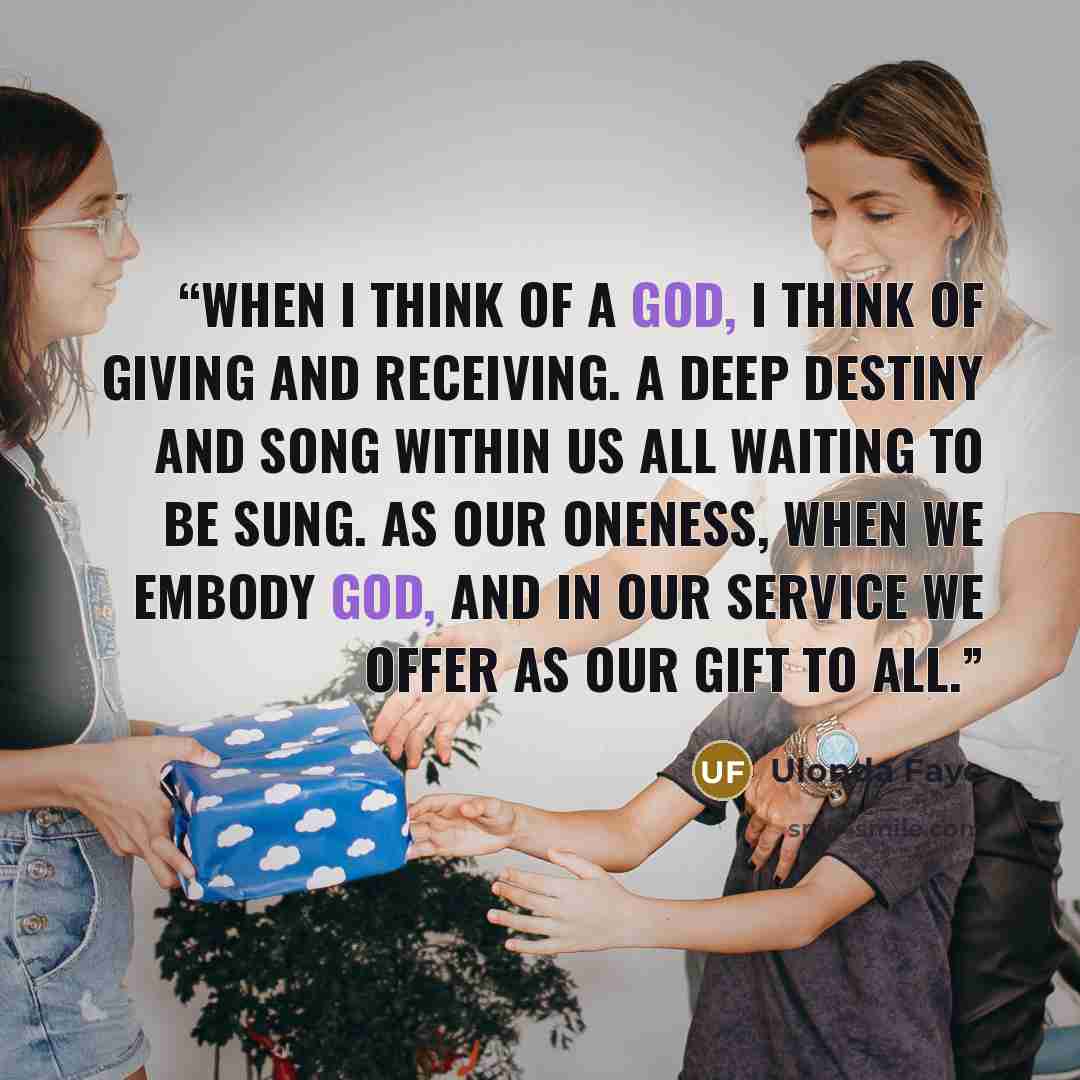 “When I think of a God, I think of giving and receiving. A deep destiny and song within us all waiting to be sung. As our Oneness, when we embody God, and in our service we offer as our gift to all.” quote by Ulonda Faye