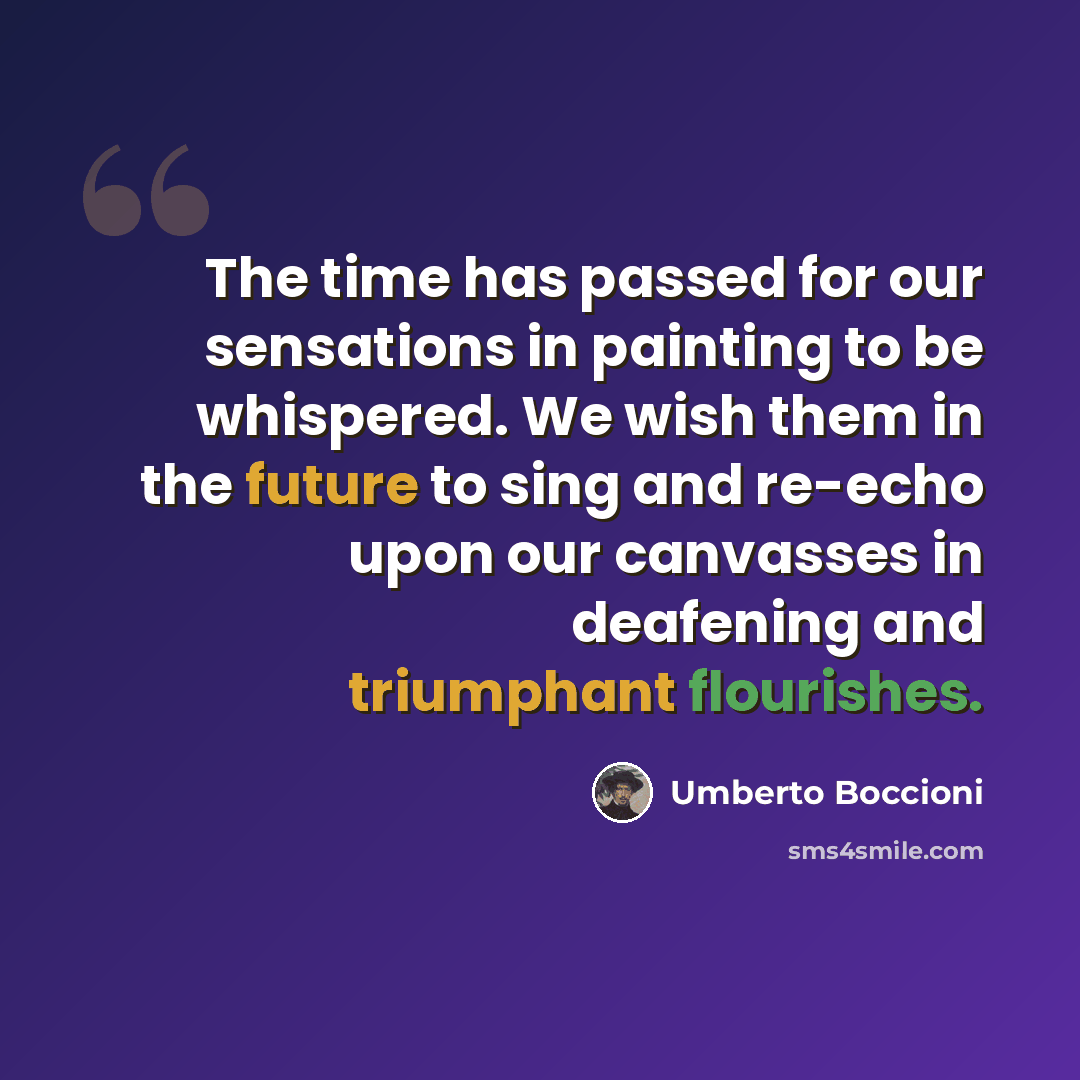 “The time has passed for our sensations in painting to be whispered. We wish them in the future to sing and re-echo upon our canvasses in deafening and triumphant flourishes.” quote by Umberto Boccioni