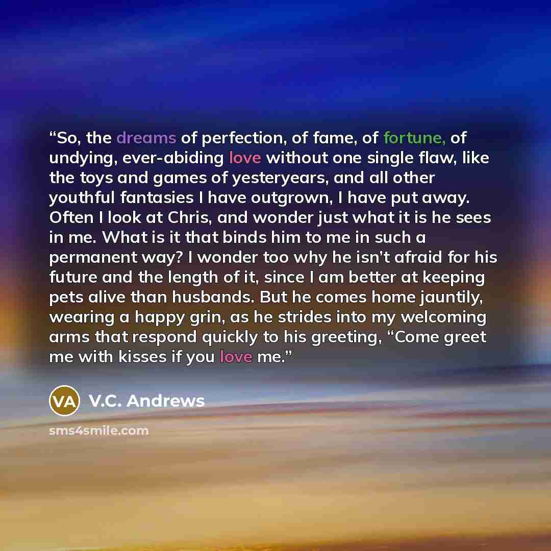 “So, the dreams of perfection, of fame, of fortune, of undying, ever-abiding love without one single flaw, like the toys and games of yesteryears, and all other youthful fantasies I have outgrown, I have put away. Often I look at Chris, and wonder just what it is he sees in me. What is it that…” quote by V.C. Andrews