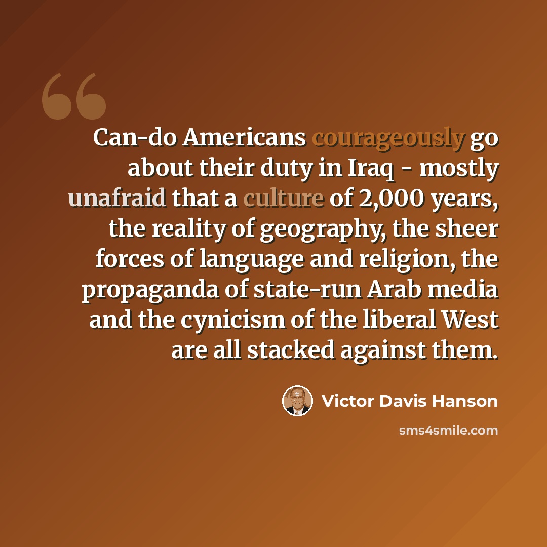 “Can-do Americans courageously go about their duty in Iraq - mostly unafraid that a culture of 2,000 years, the reality of geography, the sheer forces of language and religion, the propaganda of state-run Arab media and the cynicism of the liberal West are all stacked against them.” quote by Victor Davis Hanson