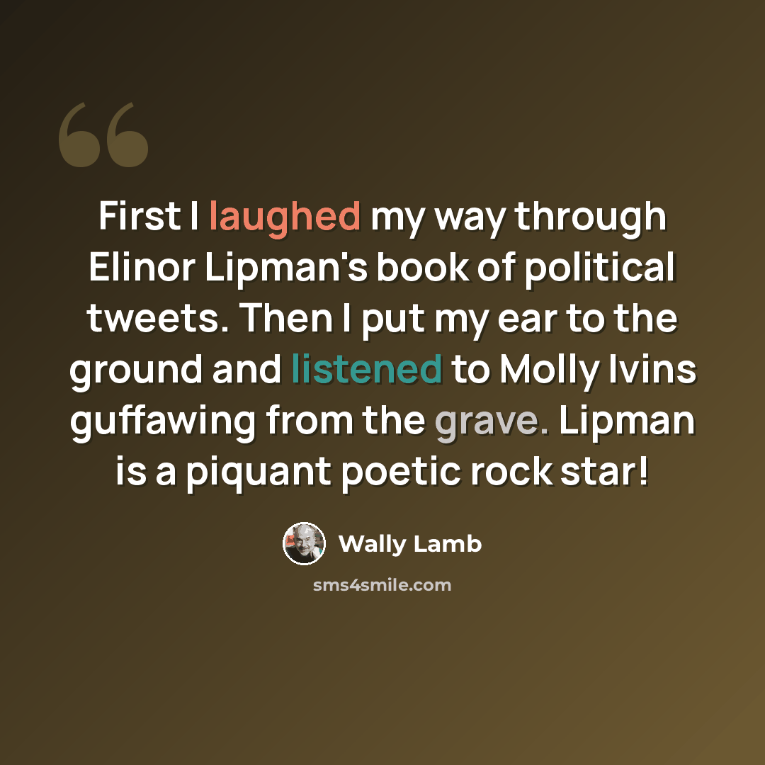 “First I laughed my way through Elinor Lipman's book of political tweets. Then I put my ear to the ground and listened to Molly Ivins guffawing from the grave. Lipman is a piquant poetic rock star!” quote by Wally Lamb